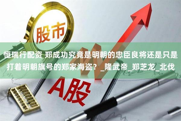 恒瑞行配资 郑成功究竟是明朝的忠臣良将还是只是打着明朝旗号的郑家海盗？_隆武帝_郑芝龙_北伐