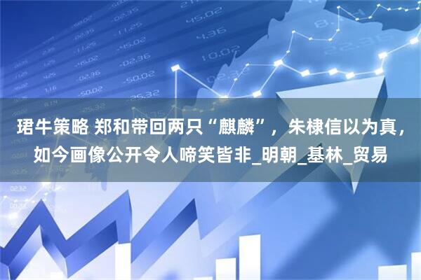 珺牛策略 郑和带回两只“麒麟”，朱棣信以为真，如今画像公开令人啼笑皆非_明朝_基林_贸易