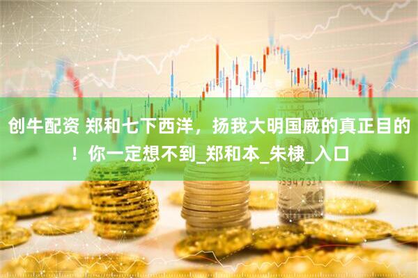创牛配资 郑和七下西洋，扬我大明国威的真正目的！你一定想不到_郑和本_朱棣_入口