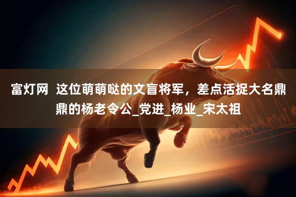 富灯网  这位萌萌哒的文盲将军，差点活捉大名鼎鼎的杨老令公_党进_杨业_宋太祖