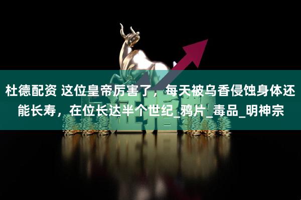 杜德配资 这位皇帝厉害了，每天被乌香侵蚀身体还能长寿，在位长达半个世纪_鸦片_毒品_明神宗