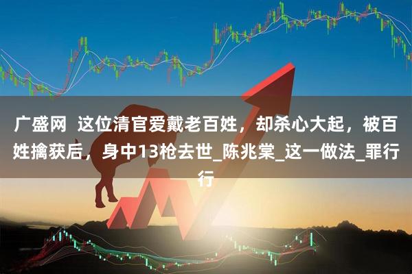 广盛网  这位清官爱戴老百姓，却杀心大起，被百姓擒获后，身中13枪去世_陈兆棠_这一做法_罪行