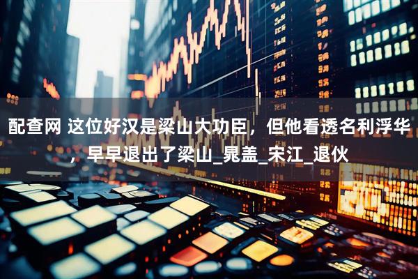 配查网 这位好汉是梁山大功臣，但他看透名利浮华，早早退出了梁山_晁盖_宋江_退伙