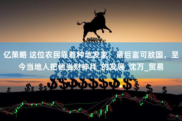 亿策略 这位农民靠着种地发家，最后富可敌国，至今当地人把他当财神拜_的发展_沈万_贸易