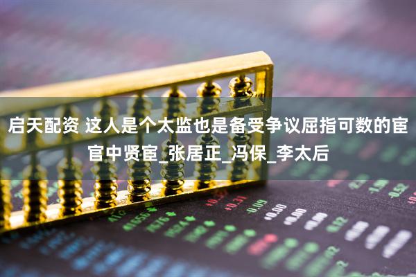 启天配资 这人是个太监也是备受争议屈指可数的宦官中贤宦_张居正_冯保_李太后