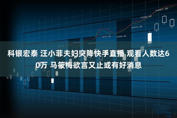 科银宏泰 汪小菲夫妇突降快手直播 观看人数达60万 马筱梅欲言又止或有好消息