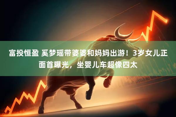 富投恒盈 奚梦瑶带婆婆和妈妈出游！3岁女儿正面首曝光，坐婴儿车超像四太