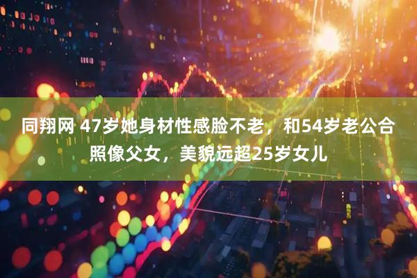同翔网 47岁她身材性感脸不老，和54岁老公合照像父女，美貌远超25岁女儿