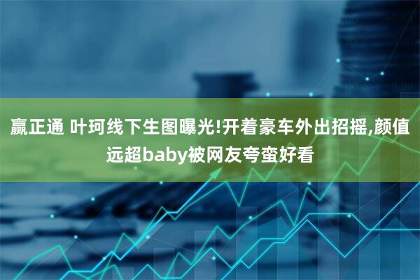 赢正通 叶珂线下生图曝光!开着豪车外出招摇,颜值远超baby被网友夸蛮好看