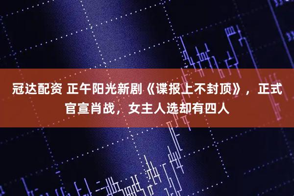 冠达配资 正午阳光新剧《谍报上不封顶》，正式官宣肖战，女主人选却有四人