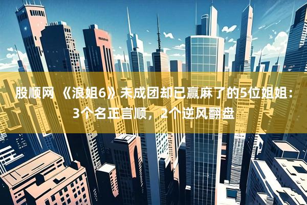 股顺网 《浪姐6》未成团却已赢麻了的5位姐姐：3个名正言顺，2个逆风翻盘