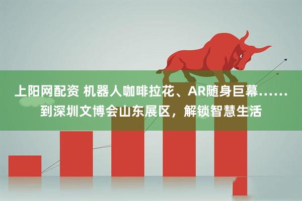 上阳网配资 机器人咖啡拉花、AR随身巨幕……到深圳文博会山东展区，解锁智慧生活
