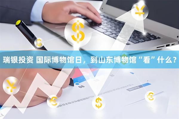 瑞银投资 国际博物馆日，到山东博物馆“看”什么？