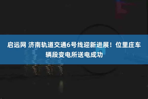启远网 济南轨道交通6号线迎新进展！位里庄车辆段变电所送电成功