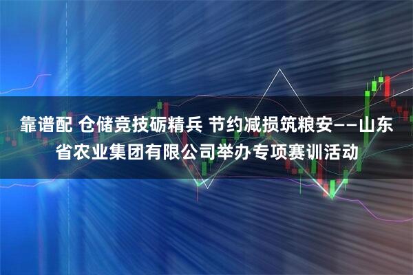 靠谱配 仓储竞技砺精兵 节约减损筑粮安——山东省农业集团有限公司举办专项赛训活动
