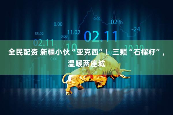 全民配资 新疆小伙“亚克西”！三颗“石榴籽”，温暖两座城