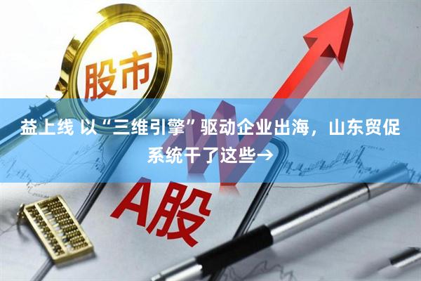 益上线 以“三维引擎”驱动企业出海，山东贸促系统干了这些→