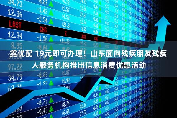 鑫优配 19元即可办理！山东面向残疾朋友残疾人服务机构推出信息消费优惠活动