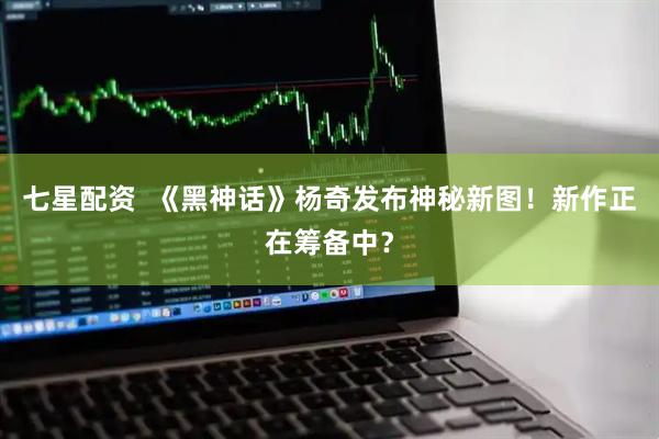 七星配资  《黑神话》杨奇发布神秘新图！新作正在筹备中？