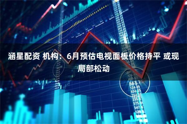 涵星配资 机构：6月预估电视面板价格持平 或现局部松动