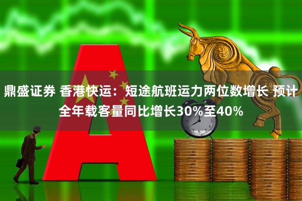 鼎盛证券 香港快运：短途航班运力两位数增长 预计全年载客量同比增长30%至40%