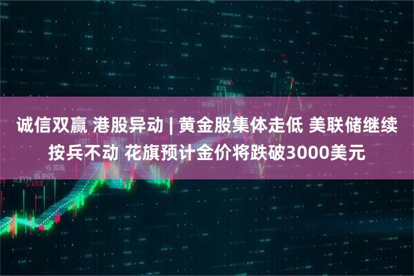 诚信双赢 港股异动 | 黄金股集体走低 美联储继续按兵不动 花旗预计金价将跌破3000美元