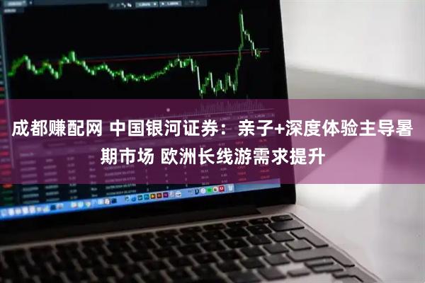 成都赚配网 中国银河证券：亲子+深度体验主导暑期市场 欧洲长线游需求提升
