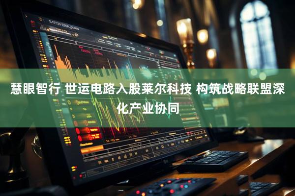 慧眼智行 世运电路入股莱尔科技 构筑战略联盟深化产业协同