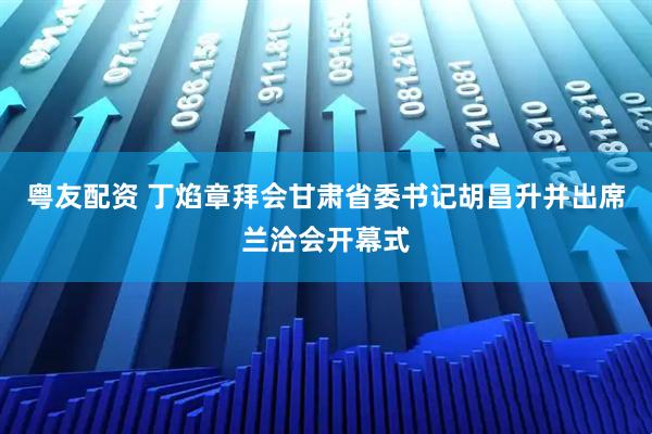 粤友配资 丁焰章拜会甘肃省委书记胡昌升并出席兰洽会开幕式