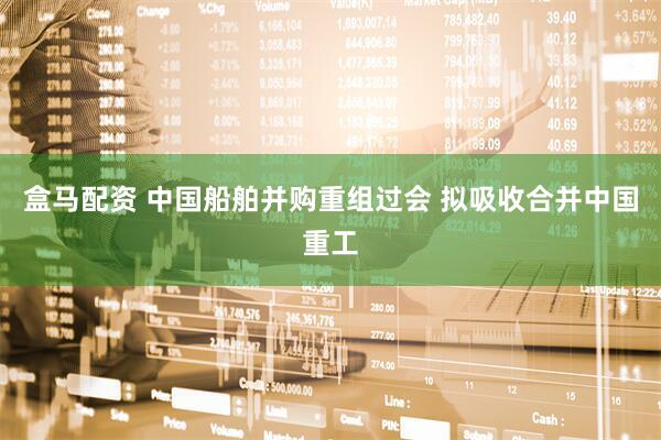 盒马配资 中国船舶并购重组过会 拟吸收合并中国重工