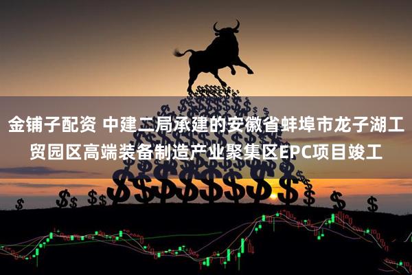 金铺子配资 中建二局承建的安徽省蚌埠市龙子湖工贸园区高端装备制造产业聚集区EPC项目竣工