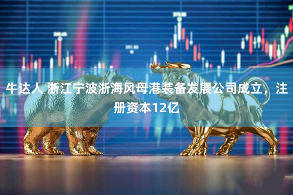 牛达人 浙江宁波浙海风母港装备发展公司成立，注册资本12亿
