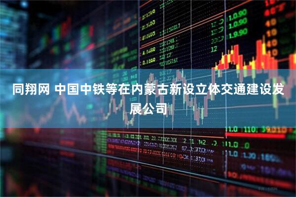 同翔网 中国中铁等在内蒙古新设立体交通建设发展公司