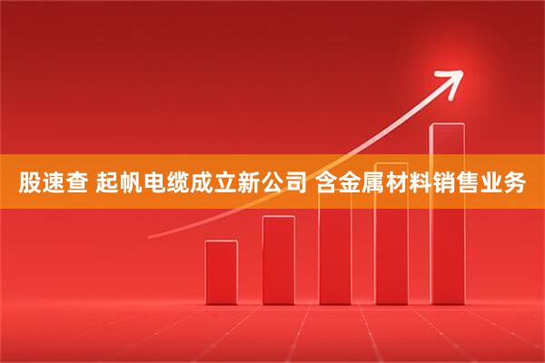 股速查 起帆电缆成立新公司 含金属材料销售业务