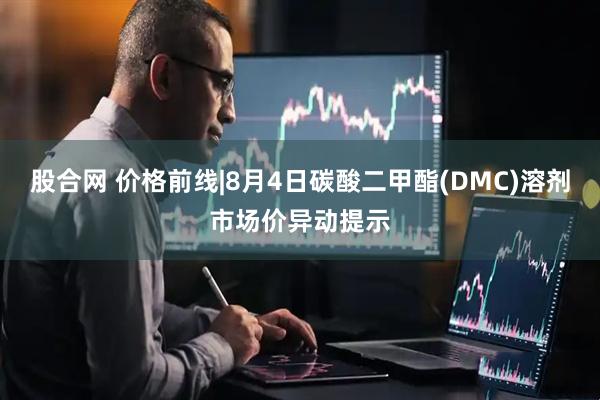 股合网 价格前线|8月4日碳酸二甲酯(DMC)溶剂市场价异动提示