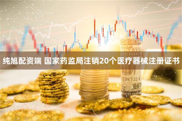 纯旭配资端 国家药监局注销20个医疗器械注册证书
