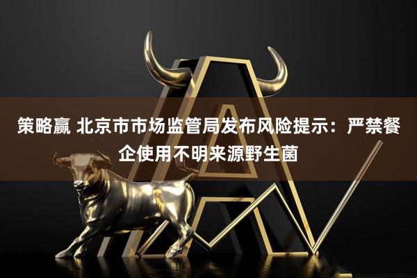 策略赢 北京市市场监管局发布风险提示：严禁餐企使用不明来源野生菌