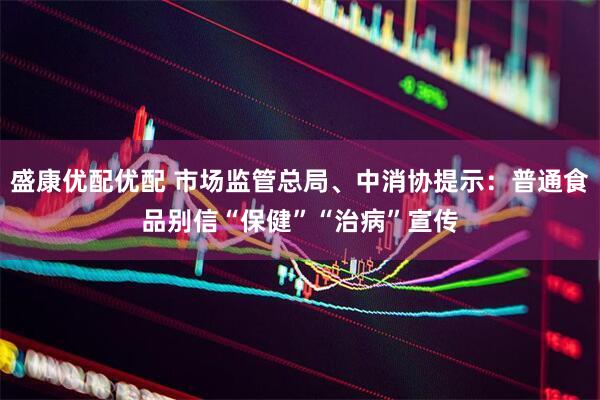 盛康优配优配 市场监管总局、中消协提示：普通食品别信“保健”“治病”宣传