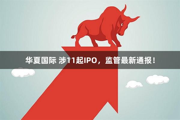 华夏国际 涉11起IPO，监管最新通报！
