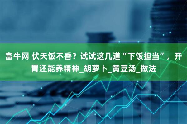 富牛网 伏天饭不香？试试这几道“下饭担当”，开胃还能养精神_胡萝卜_黄豆汤_做法