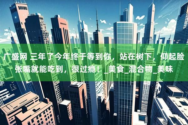 广盛网 三年了今年终于等到你，站在树下，仰起脸张嘴就能吃到，很过瘾！_美食_混合物_美味