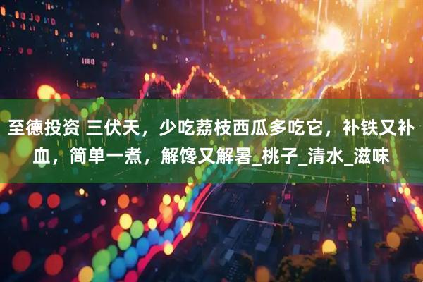 至德投资 三伏天，少吃荔枝西瓜多吃它，补铁又补血，简单一煮，解馋又解暑_桃子_清水_滋味