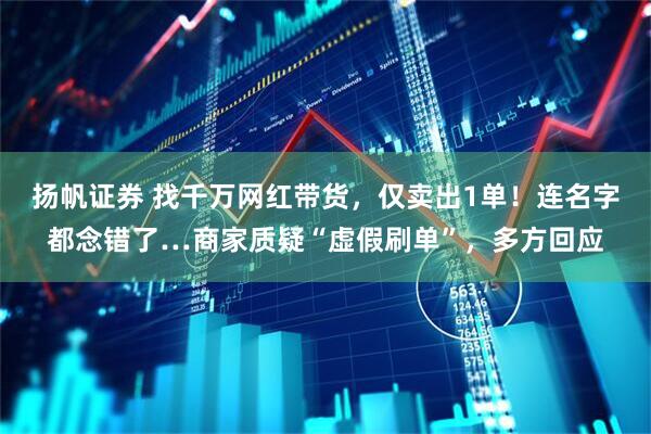 扬帆证券 找千万网红带货，仅卖出1单！连名字都念错了…商家质疑“虚假刷单”，多方回应