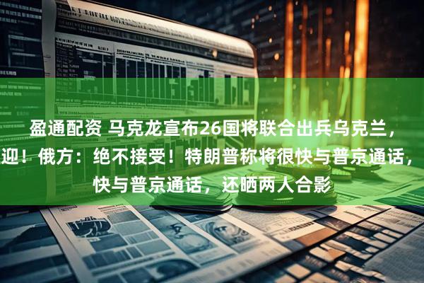 盈通配资 马克龙宣布26国将联合出兵乌克兰，泽连斯基：欢迎！俄方：绝不接受！特朗普称将很快与普京通话，还晒两人合影