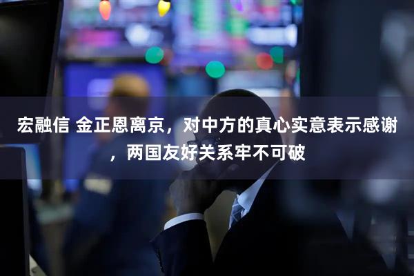 宏融信 金正恩离京，对中方的真心实意表示感谢，两国友好关系牢不可破