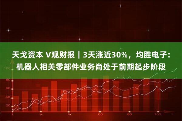 天戈资本 V观财报｜3天涨近30%，均胜电子：机器人相关零部件业务尚处于前期起步阶段