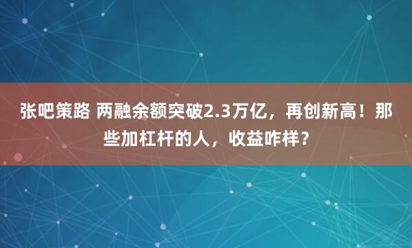 张吧策路 两融余额突破2.3万亿，再创新高！那些加杠杆的人，收益咋样？