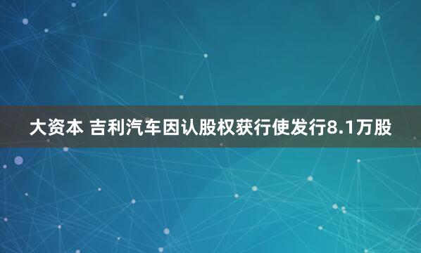 大资本 吉利汽车因认股权获行使发行8.1万股