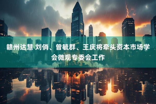赣州达慧 刘俏、曾毓群、王庆将牵头资本市场学会微观专委会工作