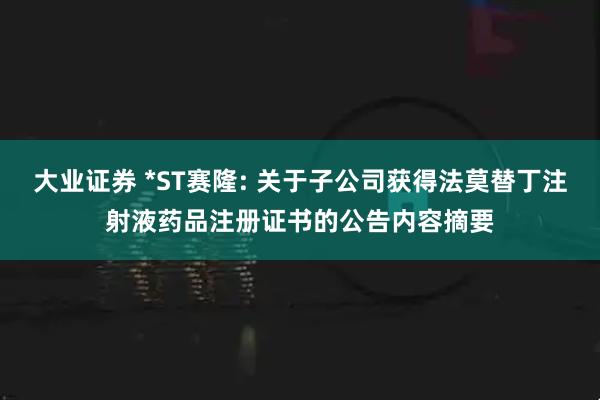 大业证券 *ST赛隆: 关于子公司获得法莫替丁注射液药品注册证书的公告内容摘要